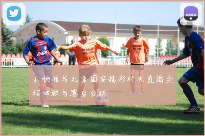 利物浦与北京国安精彩对决直播全程回顾与赛后分析