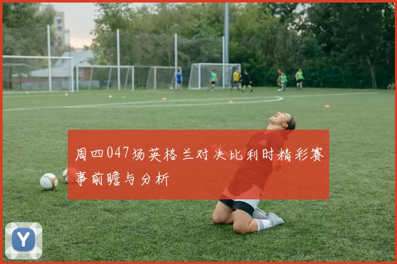 周四047场英格兰对决比利时精彩赛事前瞻与分析