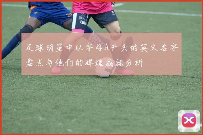 足球明星中以字母A开头的英文名字盘点与他们的辉煌成就分析