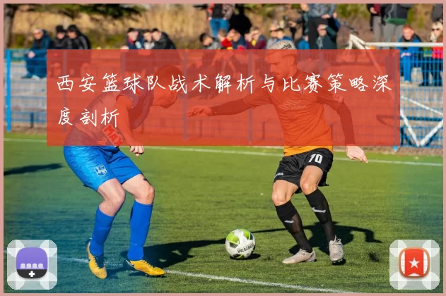 西安篮球队战术解析与比赛策略深度剖析