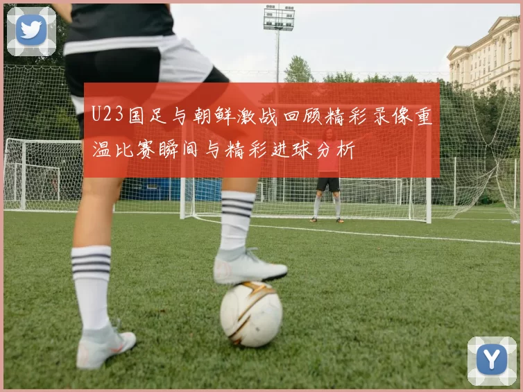U23国足与朝鲜激战回顾精彩录像重温比赛瞬间与精彩进球分析