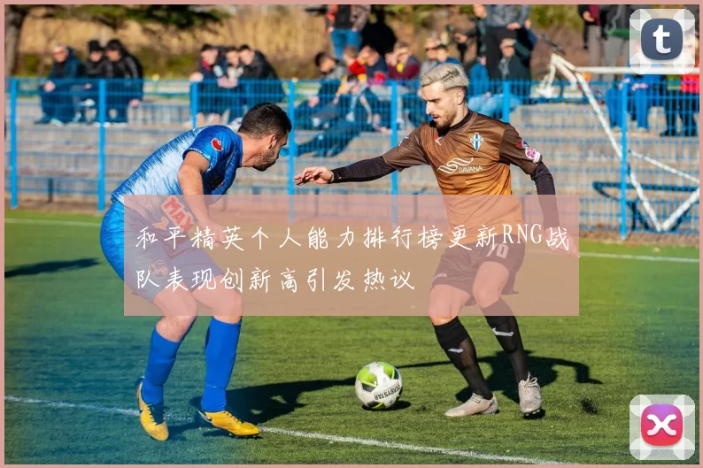 和平精英个人能力排行榜更新RNG战队表现创新高引发热议