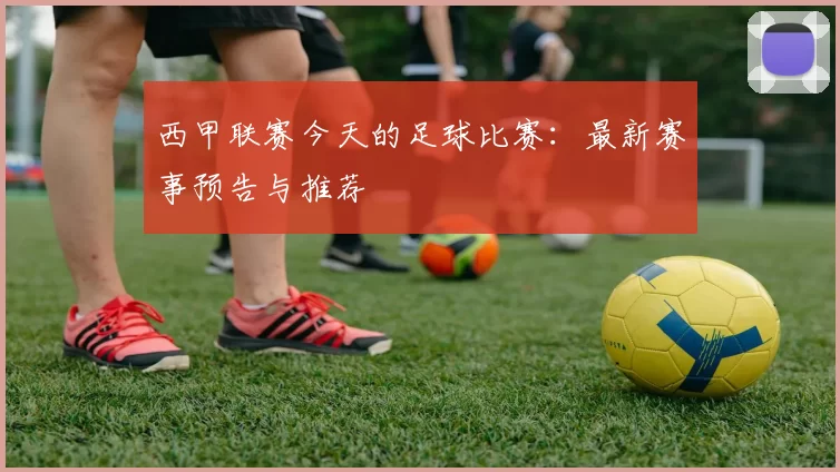 西甲联赛今天的足球比赛：最新赛事预告与推荐