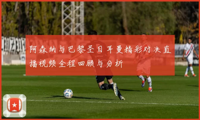 阿森纳与巴黎圣日耳曼精彩对决直播视频全程回顾与分析
