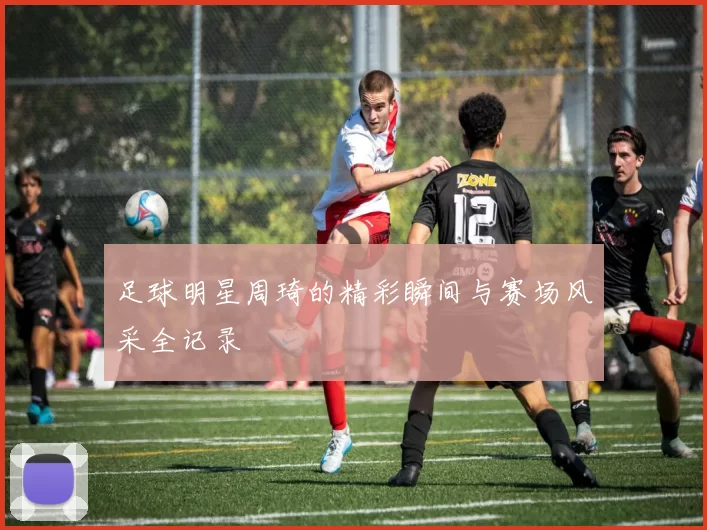 足球明星周琦的精彩瞬间与赛场风采全记录