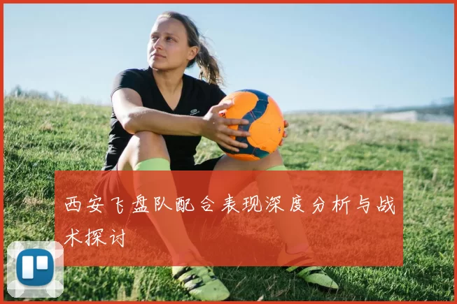 西安飞盘队配合表现深度分析与战术探讨