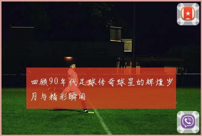 回顾90年代足球传奇球星的辉煌岁月与精彩瞬间