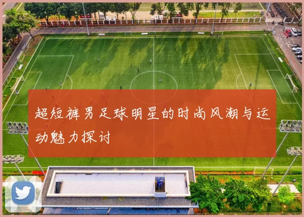 超短裤男足球明星的时尚风潮与运动魅力探讨