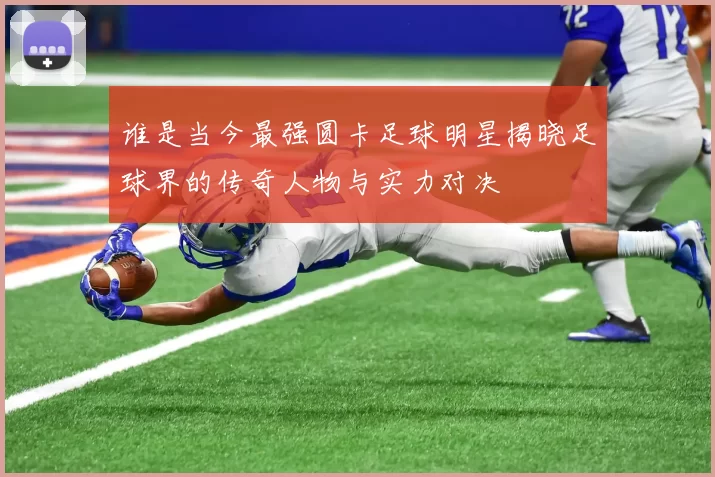 谁是当今最强圆卡足球明星揭晓足球界的传奇人物与实力对决