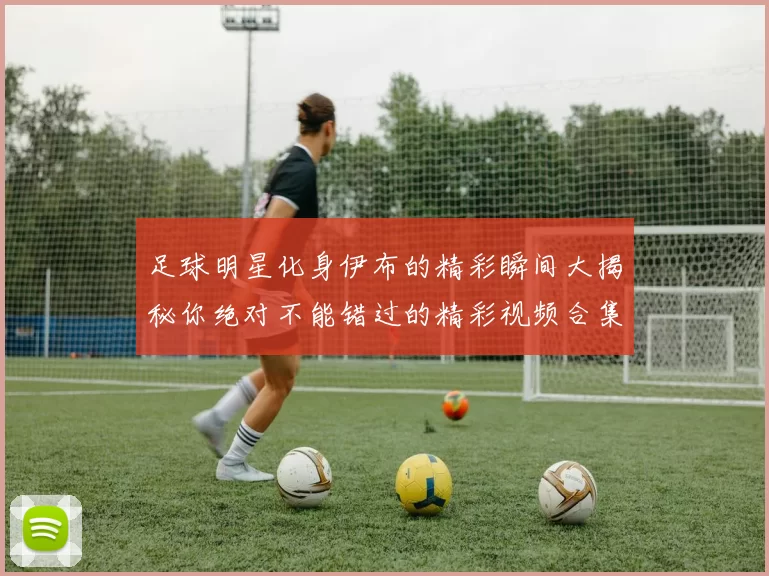足球明星化身伊布的精彩瞬间大揭秘你绝对不能错过的精彩视频合集