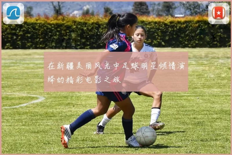 在新疆美丽风光中足球明星倾情演绎的精彩电影之旅