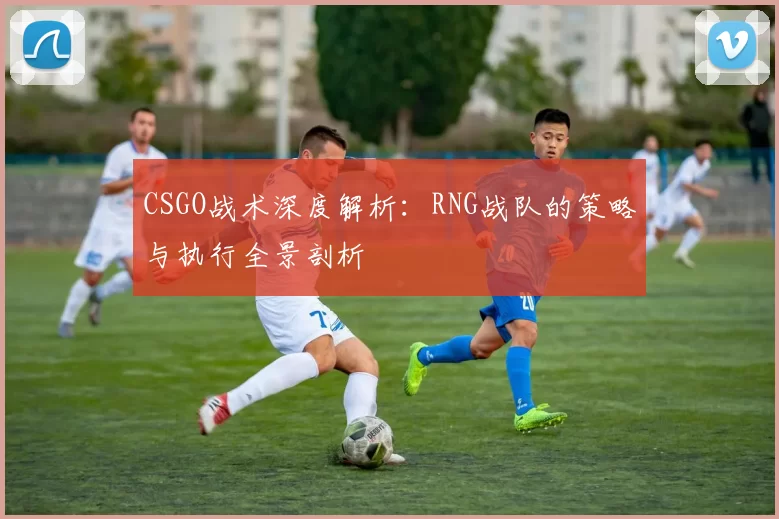 CSGO战术深度解析：RNG战队的策略与执行全景剖析