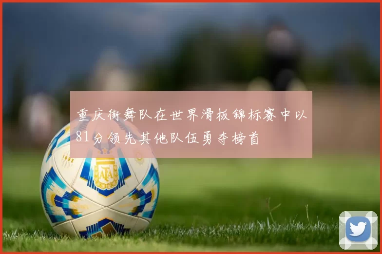 重庆街舞队在世界滑板锦标赛中以81分领先其他队伍勇夺榜首
