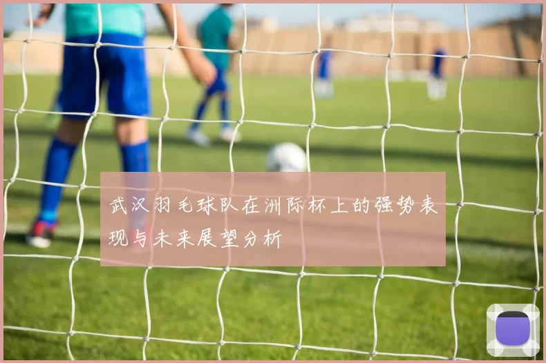 武汉羽毛球队在洲际杯上的强势表现与未来展望分析