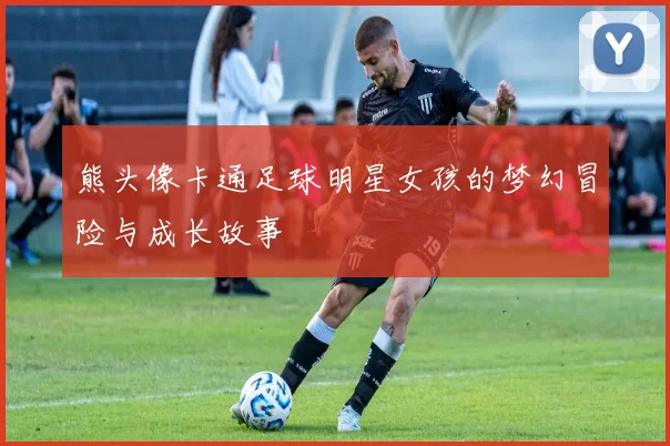 熊头像卡通足球明星女孩的梦幻冒险与成长故事