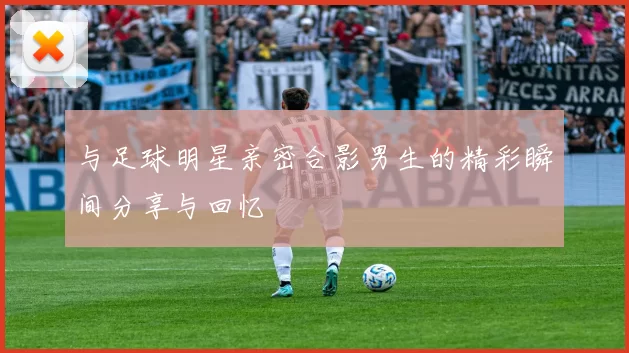 与足球明星亲密合影男生的精彩瞬间分享与回忆