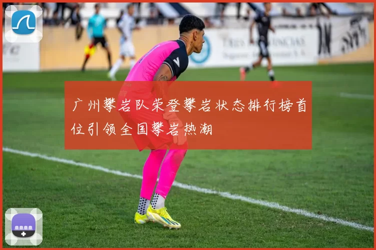 广州攀岩队荣登攀岩状态排行榜首位引领全国攀岩热潮