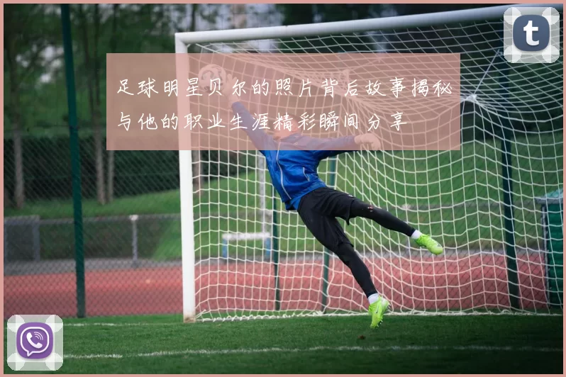 足球明星贝尔的照片背后故事揭秘与他的职业生涯精彩瞬间分享