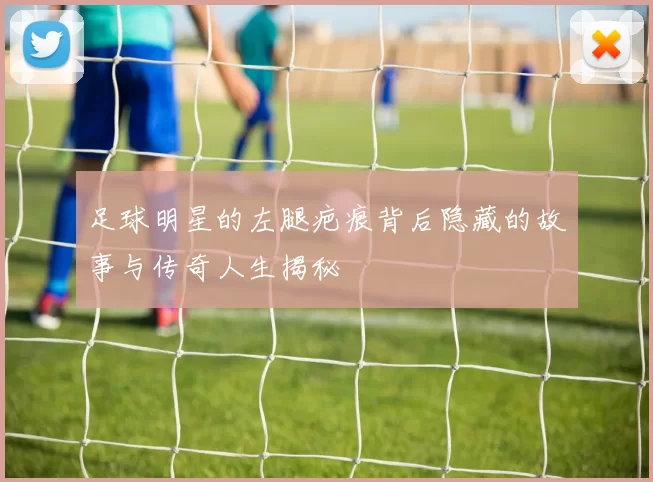 足球明星的左腿疤痕背后隐藏的故事与传奇人生揭秘