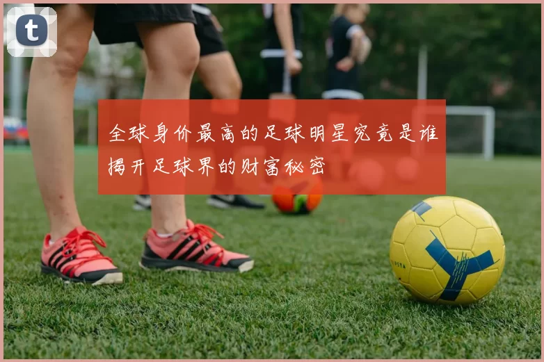 全球身价最高的足球明星究竟是谁揭开足球界的财富秘密