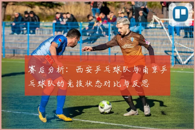 赛后分析：西安乒乓球队与南京乒乓球队的竞技状态对比与反思