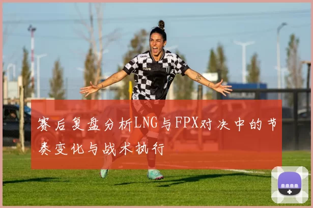 赛后复盘分析LNG与FPX对决中的节奏变化与战术执行