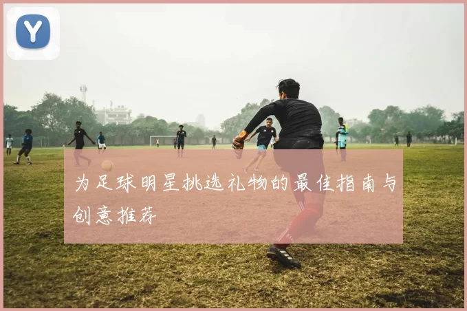 为足球明星挑选礼物的最佳指南与创意推荐