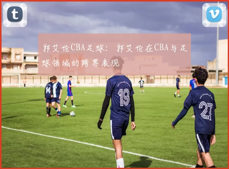 郭艾伦CBA足球：郭艾伦在CBA与足球领域的跨界表现