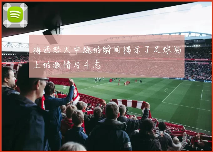 梅西怒火中烧的瞬间揭示了足球场上的激情与斗志