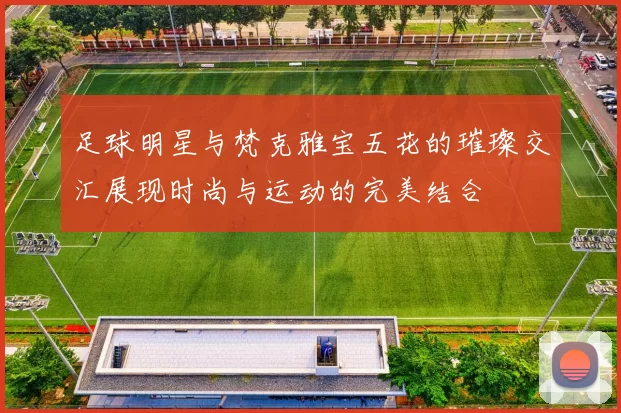 足球明星与梵克雅宝五花的璀璨交汇展现时尚与运动的完美结合