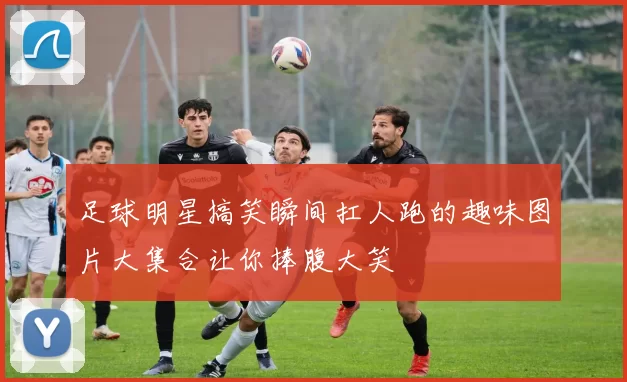 足球明星搞笑瞬间扛人跑的趣味图片大集合让你捧腹大笑