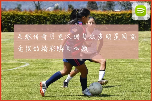 足球传奇贝克汉姆与众多明星同场竞技的精彩瞬间回顾