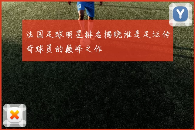 法国足球明星排名揭晓谁是足坛传奇球员的巅峰之作