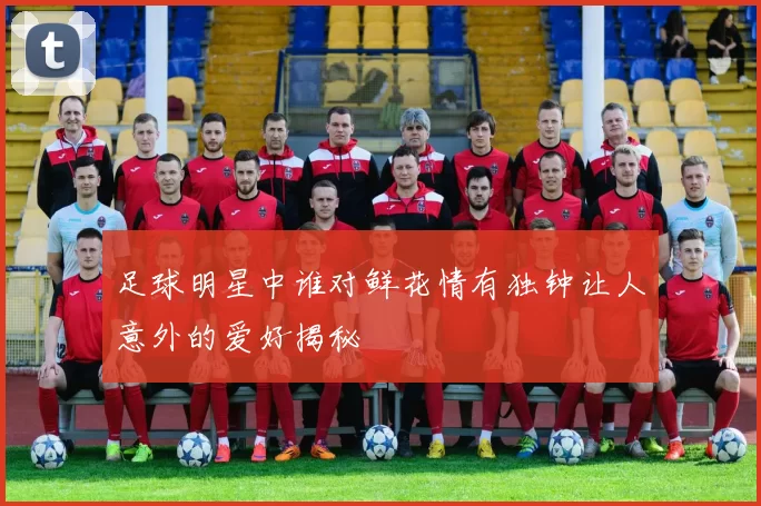 足球明星中谁对鲜花情有独钟让人意外的爱好揭秘