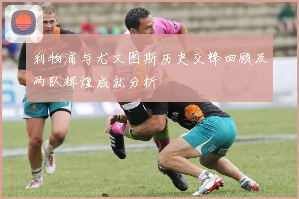 利物浦与尤文图斯历史交锋回顾及两队辉煌成就分析
