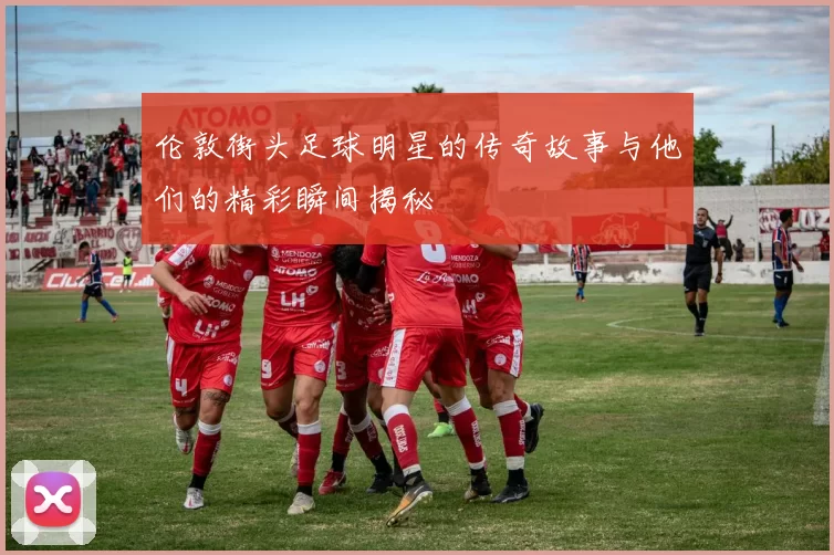 伦敦街头足球明星的传奇故事与他们的精彩瞬间揭秘