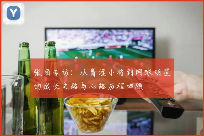 张丽专访：从青涩小将到网球明星的成长之路与心路历程回顾