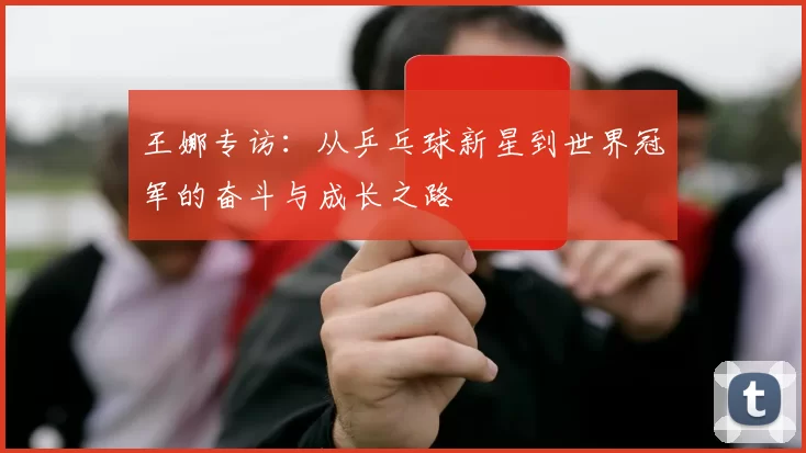 王娜专访：从乒乓球新星到世界冠军的奋斗与成长之路