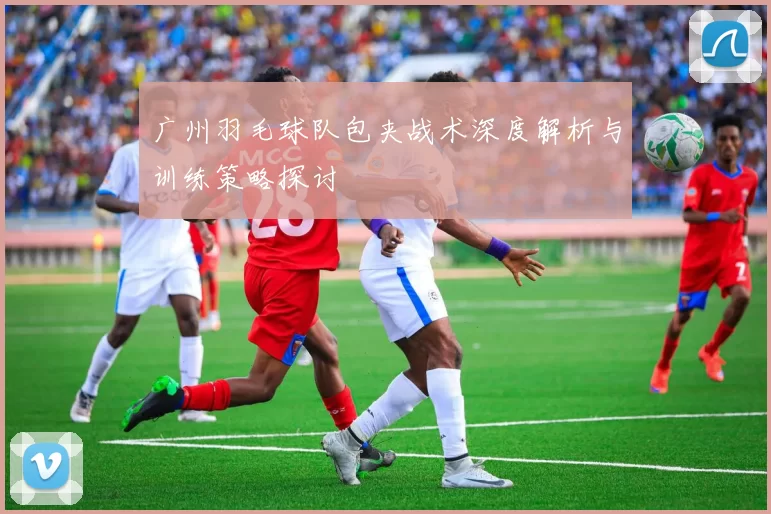 广州羽毛球队包夹战术深度解析与训练策略探讨