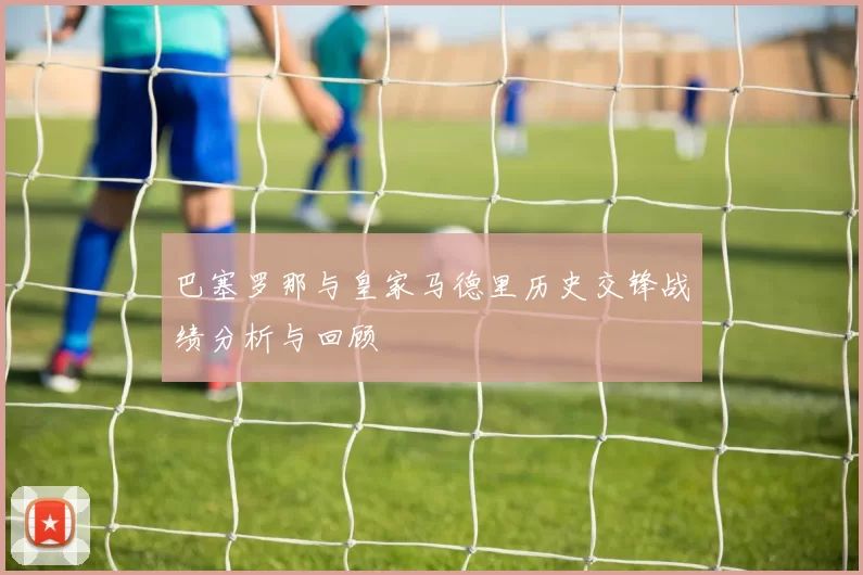 巴塞罗那与皇家马德里历史交锋战绩分析与回顾