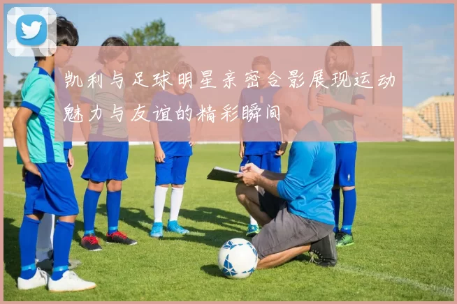 凯利与足球明星亲密合影展现运动魅力与友谊的精彩瞬间