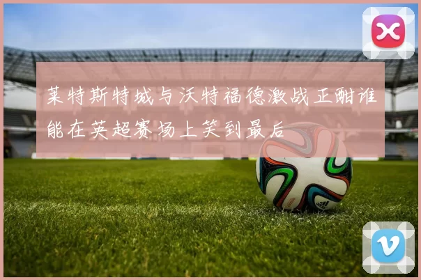 莱特斯特城与沃特福德激战正酣谁能在英超赛场上笑到最后