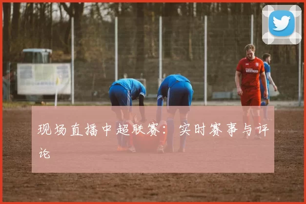 现场直播中超联赛：实时赛事与评论