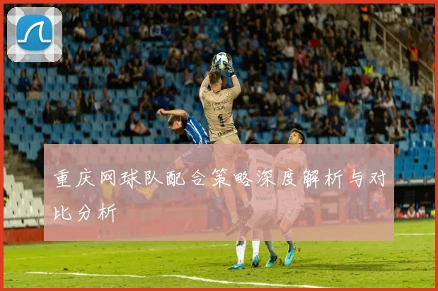 重庆网球队配合策略深度解析与对比分析